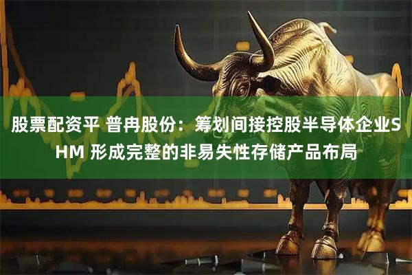 股票配资平 普冉股份：筹划间接控股半导体企业SHM 形成完整的非易失性存储产品布局
