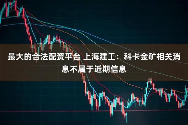 最大的合法配资平台 上海建工：科卡金矿相关消息不属于近期信息