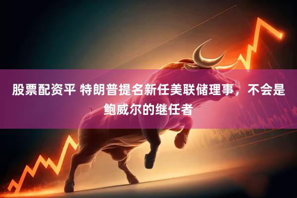 股票配资平 特朗普提名新任美联储理事，不会是鲍威尔的继任者
