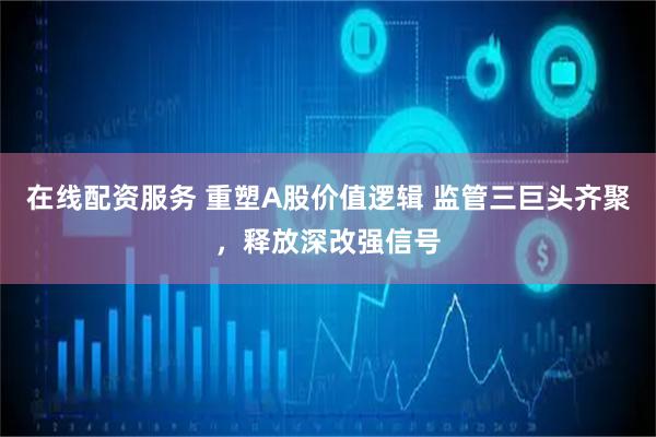 在线配资服务 重塑A股价值逻辑 监管三巨头齐聚，释放深改强信号