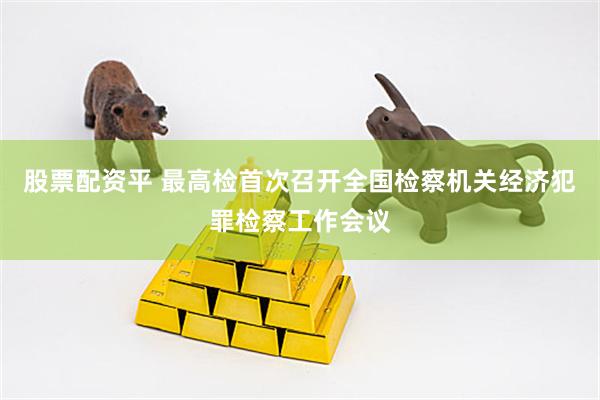 股票配资平 最高检首次召开全国检察机关经济犯罪检察工作会议