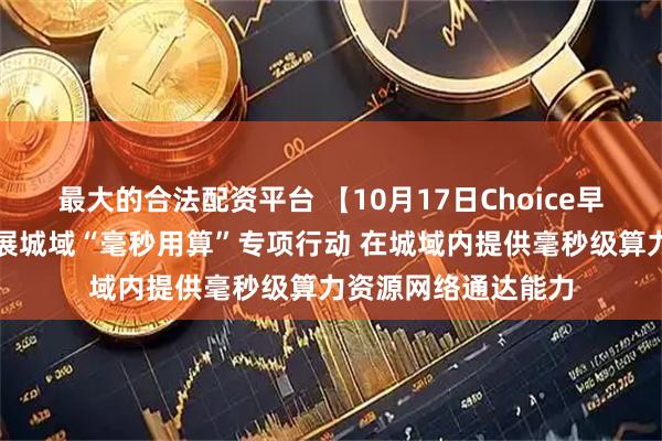 最大的合法配资平台 【10月17日Choice早班车】工信部：开展城域“毫秒用算”专项行动 在城域内提供毫秒级算力资源网络通达能力